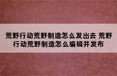 荒野行动荒野制造怎么发出去 荒野行动荒野制造怎么编辑并发布